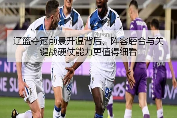 辽篮夺冠前景升温背后，阵容磨合与关键战硬仗能力更值得细看