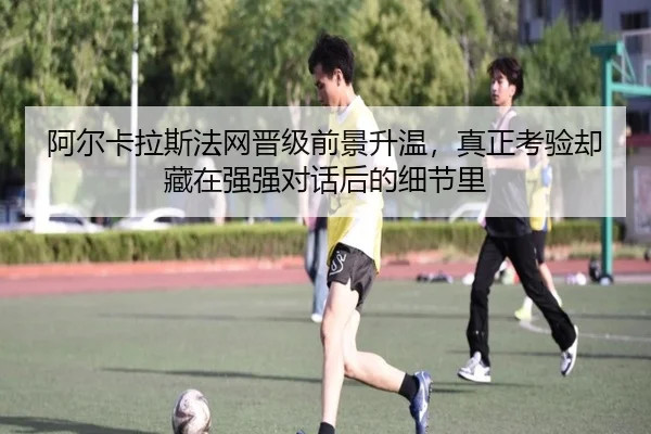 阿尔卡拉斯法网晋级前景升温，真正考验却藏在强强对话后的细节里