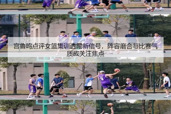 宫鲁鸣点评女篮集训透露新信号，阵容磨合与比赛气质成关注焦点